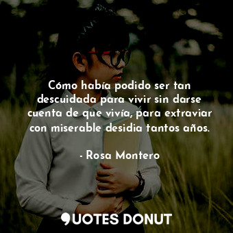 Cómo había podido ser tan descuidada para vivir sin darse cuenta de que vivía, para extraviar con miserable desidia tantos años.