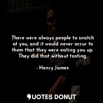 There were always people to snatch at you, and it would never occur to them that they were eating you up. They did that without tasting.