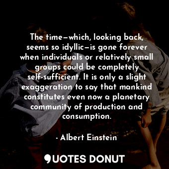 The time—which, looking back, seems so idyllic—is gone forever when individuals or relatively small groups could be completely self-sufficient. It is only a slight exaggeration to say that mankind constitutes even now a planetary community of production and consumption.