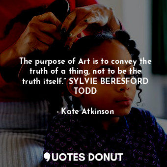 The purpose of Art is to convey the truth of a thing, not to be the truth itself.” SYLVIE BERESFORD TODD