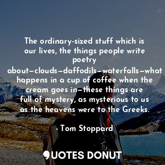 The ordinary-sized stuff which is our lives, the things people write poetry about—clouds—daffodils—waterfalls—what happens in a cup of coffee when the cream goes in—these things are full of mystery, as mysterious to us as the heavens were to the Greeks.