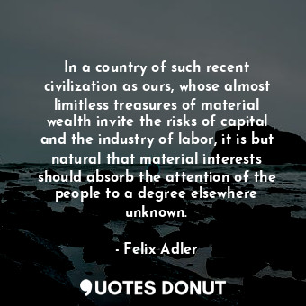 In a country of such recent civilization as ours, whose almost limitless treasures of material wealth invite the risks of capital and the industry of labor, it is but natural that material interests should absorb the attention of the people to a degree elsewhere unknown.