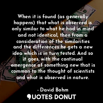 When it is found (as generally happens) that what is observed is only similar to what he had in mind and not identical, then from a consideration of the similarities and the differences he gets a new idea which is in turn tested. And so it goes, with the continual emergence of something new that is common to the thought of scientists and what is observed in nature.