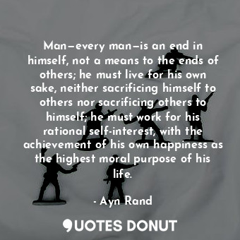 Man—every man—is an end in himself, not a means to the ends of others; he must live for his own sake, neither sacrificing himself to others nor sacrificing others to himself; he must work for his rational self-interest, with the achievement of his own happiness as the highest moral purpose of his life.