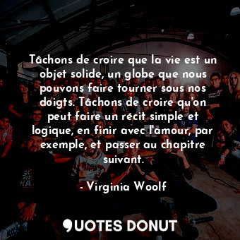 Tâchons de croire que la vie est un objet solide, un globe que nous pouvons faire tourner sous nos doigts. Tâchons de croire qu'on peut faire un récit simple et logique, en finir avec l'amour, par exemple, et passer au chapitre suivant.