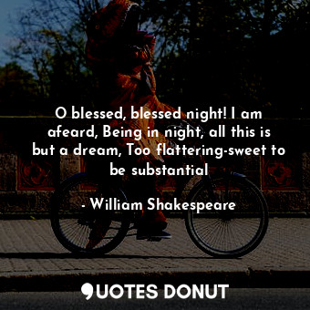 O blessed, blessed night! I am afeard, Being in night, all this is but a dream, Too flattering-sweet to be substantial