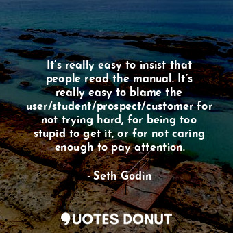 It’s really easy to insist that people read the manual. It’s really easy to blame the user/student/prospect/customer for not trying hard, for being too stupid to get it, or for not caring enough to pay attention.