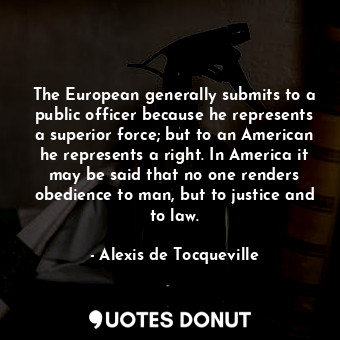 The European generally submits to a public officer because he represents a superior force; but to an American he represents a right. In America it may be said that no one renders obedience to man, but to justice and to law.