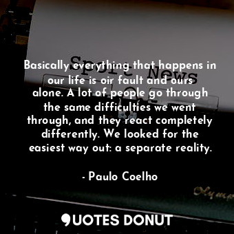 Basically everything that happens in our life is oir fault and ours alone. A lot of people go through the same difficulties we went through, and they react completely differently. We looked for the easiest way out: a separate reality.