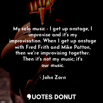 My solo music - I get up onstage, I improvise and it&#39;s my improvisation. When I get up onstage with Fred Frith and Mike Patton, then we&#39;re improvising together. Then it&#39;s not my music; it&#39;s our music.