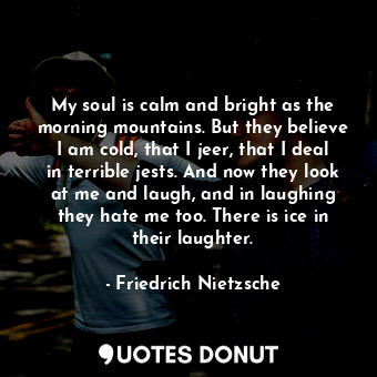 My soul is calm and bright as the morning mountains. But they believe I am cold, that I jeer, that I deal in terrible jests. And now they look at me and laugh, and in laughing they hate me too. There is ice in their laughter.