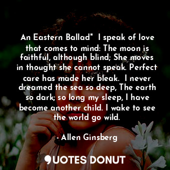 An Eastern Ballad"  I speak of love that comes to mind: The moon is faithful, although blind; She moves in thought she cannot speak. Perfect care has made her bleak.  I never dreamed the sea so deep, The earth so dark; so long my sleep, I have become another child. I wake to see the world go wild.