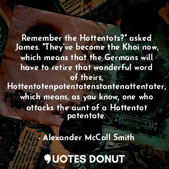 Remember the Hottentots?" asked James. "They've become the Khoi now, which means that the Germans will have to retire that wonderful word of theirs, Hottentotenpotentatenstantenattentater, which means, as you know, one who attacks the aunt of a Hottentot potentate.