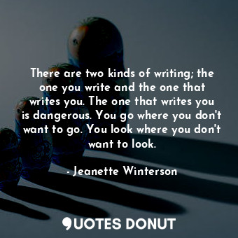 There are two kinds of writing; the one you write and the one that writes you. The one that writes you is dangerous. You go where you don't want to go. You look where you don't want to look.