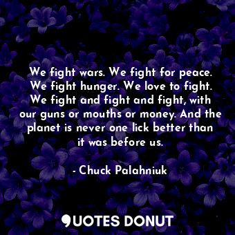We fight wars. We fight for peace. We fight hunger. We love to fight. We fight and fight and fight, with our guns or mouths or money. And the planet is never one lick better than it was before us.
