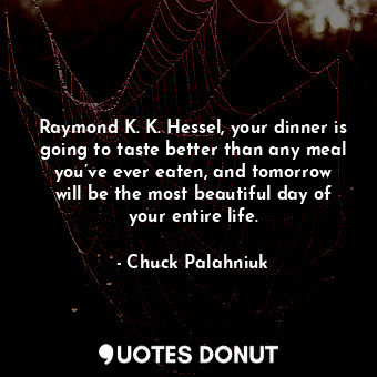 Raymond K. K. Hessel, your dinner is going to taste better than any meal you’ve ever eaten, and tomorrow will be the most beautiful day of your entire life.