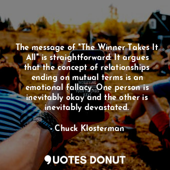 The message of "The Winner Takes It All" is straightforward: It argues that the concept of relationships ending on mutual terms is an emotional fallacy. One person is inevitably okay and the other is inevitably devastated.