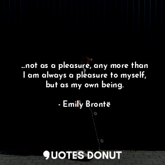 ...not as a pleasure, any more than I am always a pleasure to myself, but as my own being.