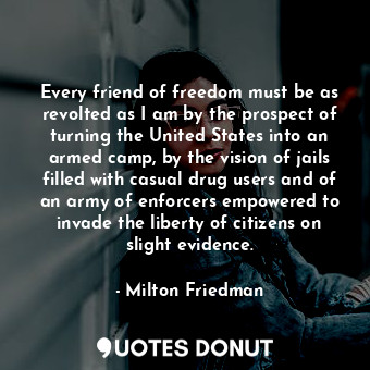 Every friend of freedom must be as revolted as I am by the prospect of turning the United States into an armed camp, by the vision of jails filled with casual drug users and of an army of enforcers empowered to invade the liberty of citizens on slight evidence.