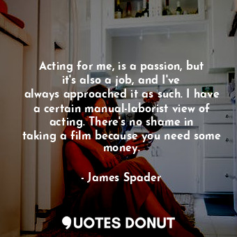 Acting for me, is a passion, but it&#39;s also a job, and I&#39;ve always approached it as such. I have a certain manual-laborist view of acting. There&#39;s no shame in taking a film because you need some money.