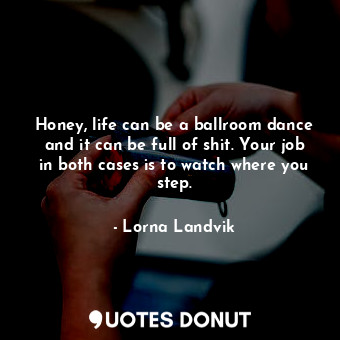 Honey, life can be a ballroom dance and it can be full of shit. Your job in both cases is to watch where you step.