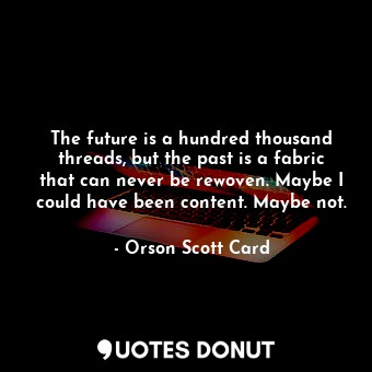 The future is a hundred thousand threads, but the past is a fabric that can never be rewoven. Maybe I could have been content. Maybe not.