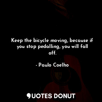 Keep the bicycle moving, because if you stop pedalling, you will fall off.