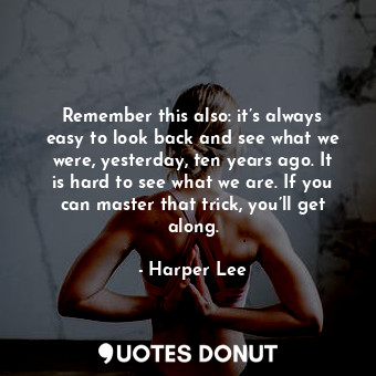 Remember this also: it’s always easy to look back and see what we were, yesterday, ten years ago. It is hard to see what we are. If you can master that trick, you’ll get along.