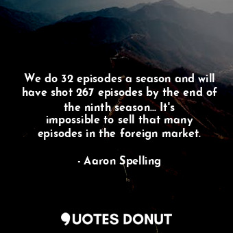 We do 32 episodes a season and will have shot 267 episodes by the end of the ninth season... It&#39;s impossible to sell that many episodes in the foreign market.