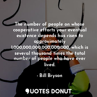 The number of people on whose cooperative efforts your eventual existence depends has risen to approximately 1,000,000,000,000,000,000, which is several thousand times the total number of people who have ever lived.
