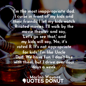 I&#39;m the most inappropriate dad. I curse in front of my kids and their friends. I let my kids watch R-rated movies. I&#39;ll walk by the movie theater and say, &#39;Let&#39;s go see that,&#39; and my kids will say, &#39;No, it&#39;s rated R. It&#39;s not appropriate for kids.&#39; I&#39;m like Uncle Dad. We have fun. I don&#39;t live with them, but I drive over four days a week.