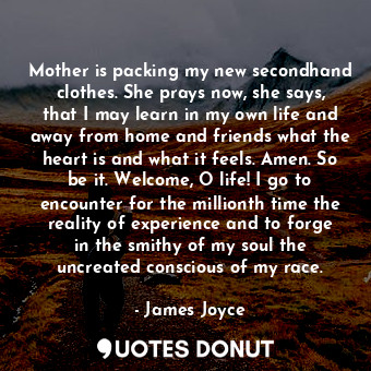 Mother is packing my new secondhand clothes. She prays now, she says, that I may learn in my own life and away from home and friends what the heart is and what it feels. Amen. So be it. Welcome, O life! I go to encounter for the millionth time the reality of experience and to forge in the smithy of my soul the uncreated conscious of my race.