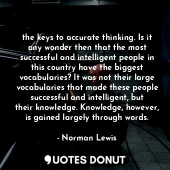 the keys to accurate thinking. Is it any wonder then that the most successful and intelligent people in this country have the biggest vocabularies? It was not their large vocabularies that made these people successful and intelligent, but their knowledge. Knowledge, however, is gained largely through words.