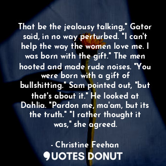 That be the jealousy talking," Gator said, in no way perturbed. "I can't help the way the women love me. I was born with the gift." The men hooted and made rude noises. "You were born with a gift of bullshitting." Sam pointed out, "but that's about it." He looked at Dahlia. "Pardon me, ma'am, but its the truth." "I rather thought it was," she agreed.