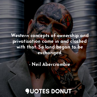 Western concepts of ownership and privatization came in and clashed with that. So land began to be exchanged.