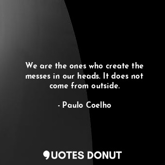 We are the ones who create the messes in our heads. It does not come from outside.