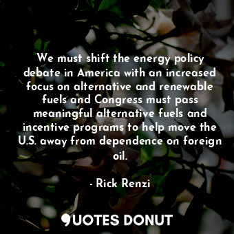 We must shift the energy policy debate in America with an increased focus on alternative and renewable fuels and Congress must pass meaningful alternative fuels and incentive programs to help move the U.S. away from dependence on foreign oil.