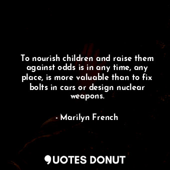 To nourish children and raise them against odds is in any time, any place, is more valuable than to fix bolts in cars or design nuclear weapons.