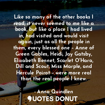 Like so many of the other books I read, it never seemed to me like a book, but like a place I had lived in, had visited and would visit again, just as all the people in them, every blessed one – Anne of Green Gables, Heidi, Jay Gatsby, Elizabeth Bennet, Scarlet O'Hara, Dill and Scout, Miss Marple, and Hercule Poirot – were more real than the real people I knew.