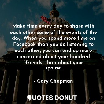 Make time every day to share with each other some of the events of the day. When you spend more time on Facebook than you do listening to each other, you can end up more concerned about your hundred “friends” than about your spouse.