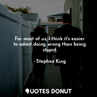 For most of us, I think it's easier to admit doing wrong than being stupid.