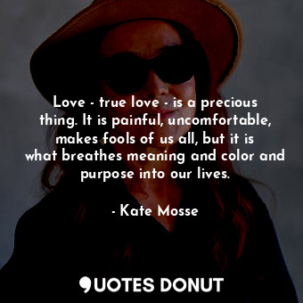 Love - true love - is a precious thing. It is painful, uncomfortable, makes fools of us all, but it is what breathes meaning and color and purpose into our lives.
