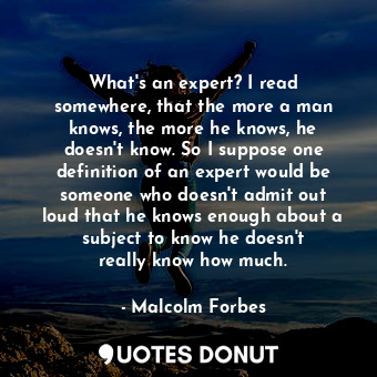 What&#39;s an expert? I read somewhere, that the more a man knows, the more he knows, he doesn&#39;t know. So I suppose one definition of an expert would be someone who doesn&#39;t admit out loud that he knows enough about a subject to know he doesn&#39;t really know how much.