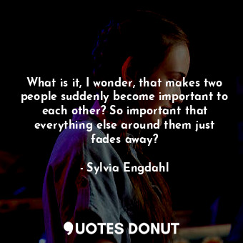 What is it, I wonder, that makes two people suddenly become important to each other? So important that everything else around them just fades away?