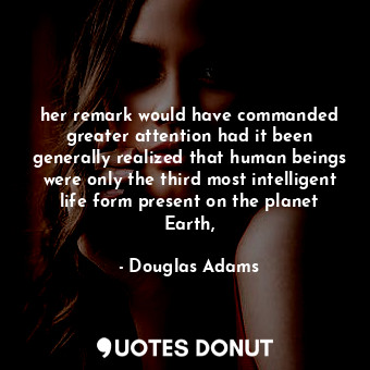 her remark would have commanded greater attention had it been generally realized that human beings were only the third most intelligent life form present on the planet Earth,