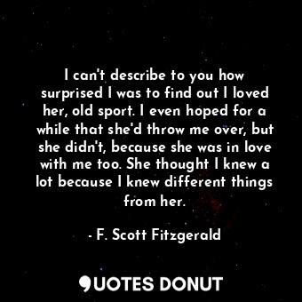 I can't describe to you how surprised I was to find out I loved her, old sport. ... - F. Scott Fitzgerald - Quotes Donut