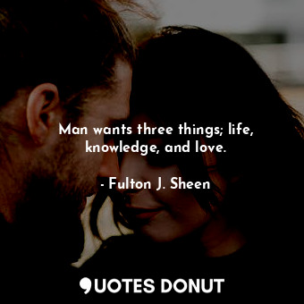 Man wants three things; life, knowledge, and love.