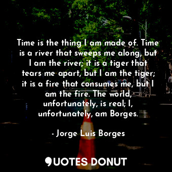 Time is the thing I am made of. Time is a river that sweeps me along, but I am the river; it is a tiger that tears me apart, but I am the tiger; it is a fire that consumes me, but I am the fire. The world, unfortunately, is real; I, unfortunately, am Borges.