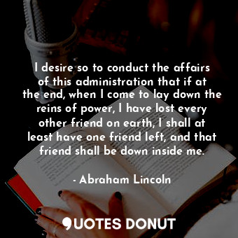 I desire so to conduct the affairs of this administration that if at the end, when I come to lay down the reins of power, I have lost every other friend on earth, I shall at least have one friend left, and that friend shall be down inside me.