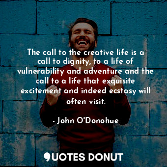 The call to the creative life is a call to dignity, to a life of vulnerability and adventure and the call to a life that exquisite excitement and indeed ecstasy will often visit.